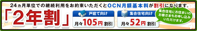 「２年割」 24ヵ月単位での継続利用をお約束いただくとOCN月額基本料が割引になります。戸建て向け 月々105円割引 集合住宅向け 月々52円割引