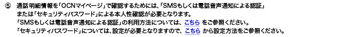 5.�ʘb���׏����uOCN�}�C�y�[�W�v�Ŋm�F���邽�߂ɂ́A�uSMS�������͓d�b�����ʒm�ɂ��F�؁v�܂��́u�Z�L�����e�B�p�X���[�h�v�ɂ��{�l���m�F���K�v�ƂȂ�܂��B�uSMS�������͓d�b�����ʒm�ɂ��F�؁v�̗��p���@�ɂ��ẮA����������Q�Ƃ��������B�u�Z�L�����e�B�p�X���[�h�v�ɂ��ẮA�ݒ肪�K�v�ƂȂ�܂��̂ŁA�����炩��ݒ���@�����Q�Ƃ��������B